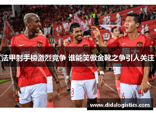 法甲射手榜激烈竞争 谁能笑傲金靴之争引人关注