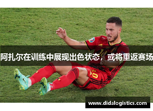 阿扎尔在训练中展现出色状态，或将重返赛场
