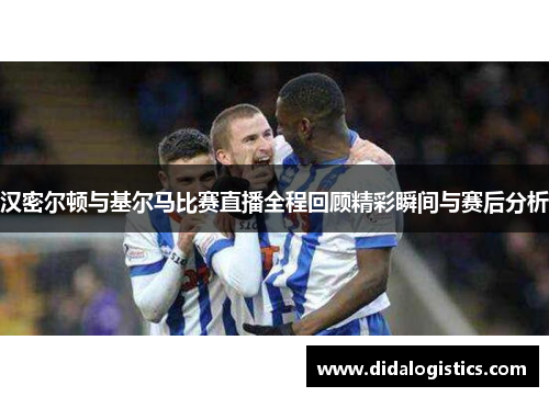 汉密尔顿与基尔马比赛直播全程回顾精彩瞬间与赛后分析
